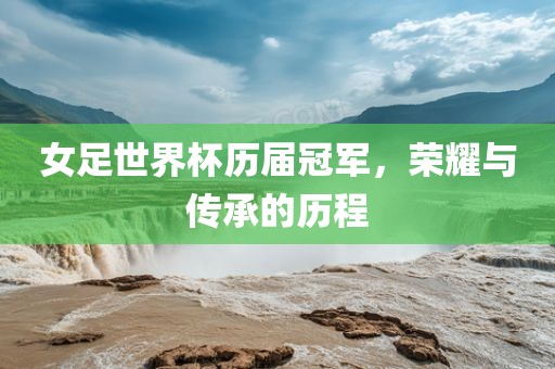 女足世界杯历届冠军，荣耀与传承的历程
