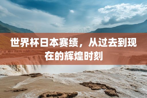 世界杯日本赛绩，从过去到现在的辉煌时刻