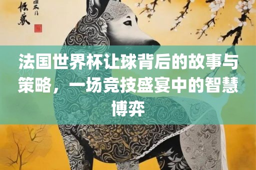 法国世界杯让球背后的故事与策略，一场竞技盛宴中的智慧博弈
