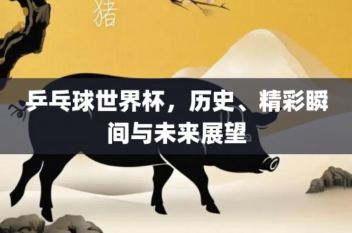 乒乓球世界杯，历史、精彩瞬间与未来展望