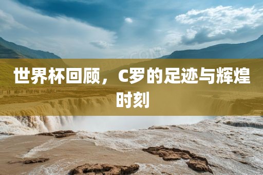 世界杯回顾，C罗的足迹与辉煌时刻