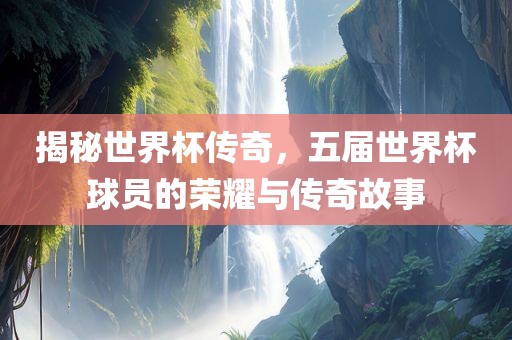 揭秘世界杯传奇，五届世界杯球员的荣耀与传奇故事