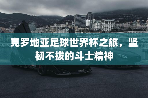 克罗地亚足球世界杯之旅，坚韧不拔的斗士精神