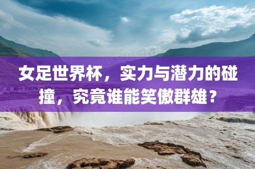 女足世界杯，实力与潜力的碰撞，究竟谁能笑傲群雄？