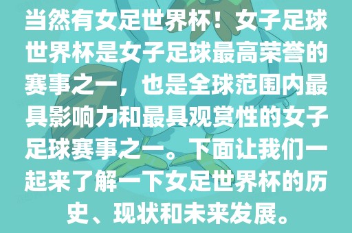 当然有女足世界杯！女子足球世界杯是女子足球最高荣誉的赛事之一，也是全球范围内最具影响力和最具观赏性的女子足球赛事之一。下面让我们一起来了解一下女足世界杯的历史、现状和未来发展。