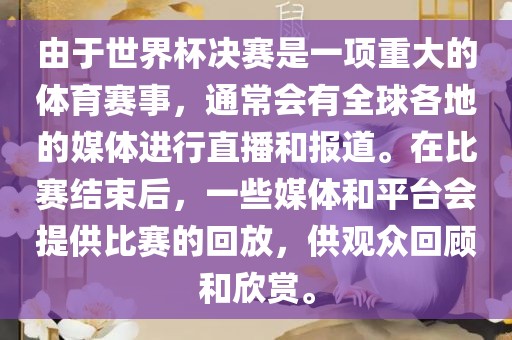 由于世界杯决赛是一项重大的体育赛事，通常会有全球各地的媒体进行直播和报道。在比赛结束后，一些媒体和平台会提供比赛的回放，供观众回顾和欣赏。