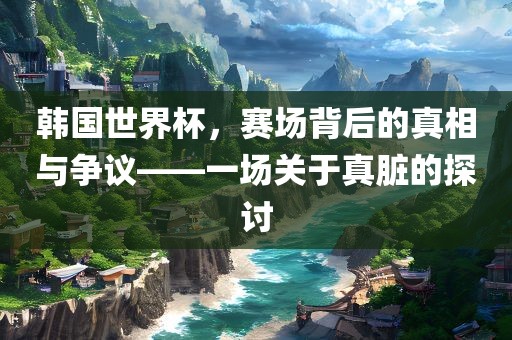 韩国世界杯，赛场背后的真相与争议——一场关于真脏的探讨