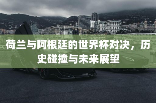 荷兰与阿根廷的世界杯对决，历史碰撞与未来展望