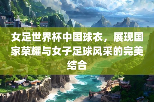 女足世界杯中国球衣，展现国家荣耀与女子足球风采的完美结合