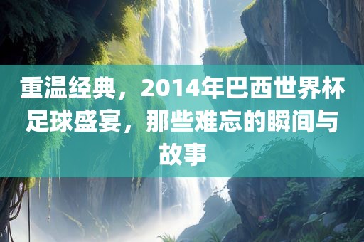 重温经典，2014年巴西世界杯足球盛宴，那些难忘的瞬间与故事