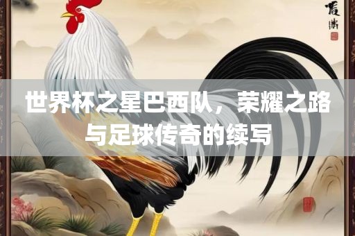 世界杯之星巴西队，荣耀之路与足球传奇的续写