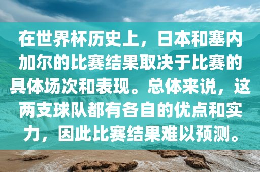 在世界杯历史上，日本和塞内加尔的比赛结果取决于比赛的具体场次和表现。总体来说，这两支球队都有各自的优点和实力，因此比赛结果难以预测。