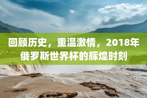 回顾历史，重温激情，2018年俄罗斯世界杯的辉煌时刻