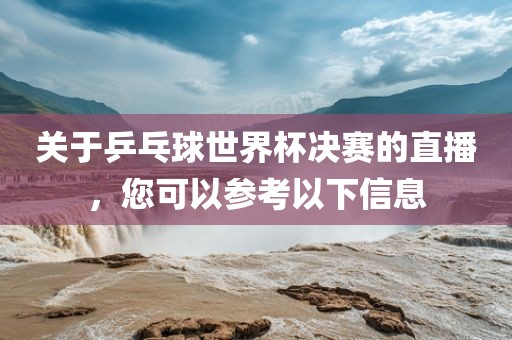 关于乒乓球世界杯决赛的直播，您可以参考以下信息
