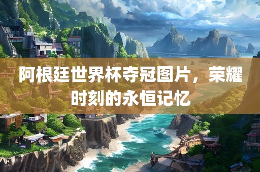 阿根廷世界杯夺冠图片，荣耀时刻的永恒记忆