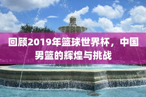 回顾2019年篮球世界杯，中国男篮的辉煌与挑战