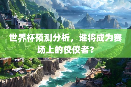 世界杯预测分析，谁将成为赛场上的佼佼者？
