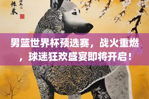 男篮世界杯预选赛，战火重燃，球迷狂欢盛宴即将开启！