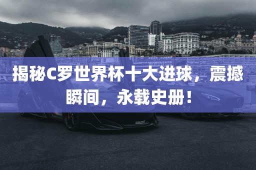 揭秘C罗世界杯十大进球，震撼瞬间，永载史册！