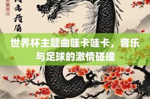 世界杯主题曲哇卡哇卡，音乐与足球的激情碰撞漯河市盈旭机械设备有限公司