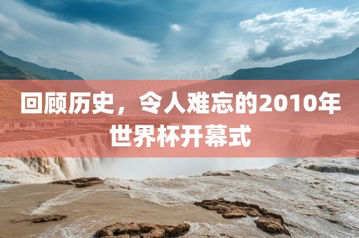 回顾历史，令人难忘的2010年世界杯开幕式