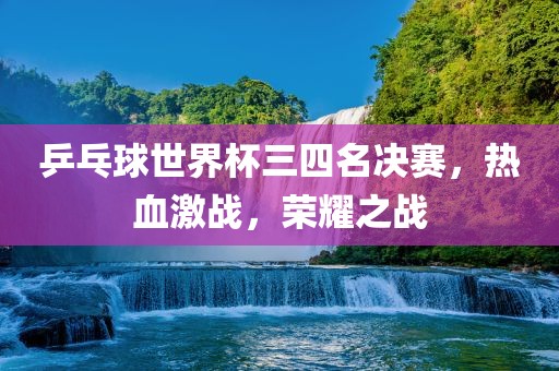 乒乓球世界杯三四名决赛，热血激战，荣耀之战