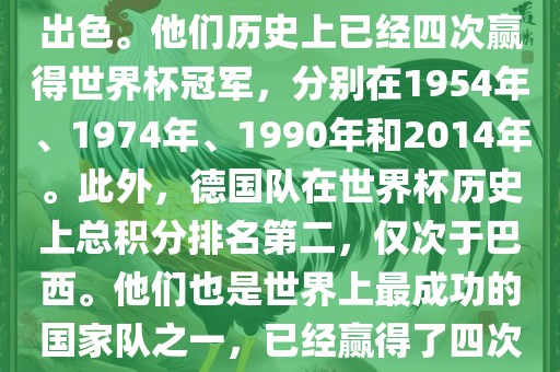德国队在世界杯上的表现非常出色。他们历史上已经四次赢得世界杯冠军，分别在1954年、1974年、1990年和2014年。此外，德国队在世界杯历史上总积分排名第二，仅次于巴西。他们也是世界上最成功的国家队之一，已经赢得了四次世界杯冠军和多次进入决赛。