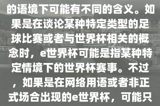 关于e世界杯，暂时无法确定其具体含义，因为e这个词在不同的语境下可能有不同的含义。如果是在谈论某种特定类型的足球比赛或者与世界杯相关的概念时，e世界杯可能是指某种特定情境下的世界杯赛事。不过，如果是在网络用语或者非正式场合出现的e世界杯，可能只是表达一种轻松、幽默的态度或情感。