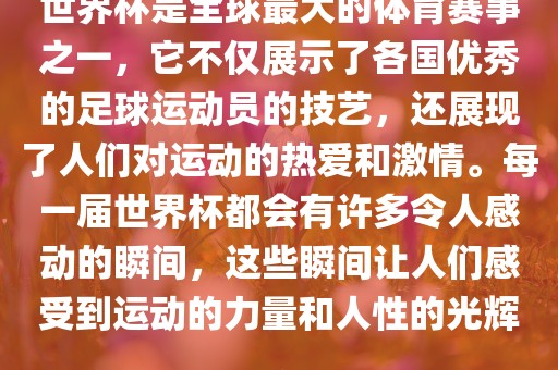 世界杯是全球最大的体育赛事之一，它不仅展示了各国优秀的足球运动员的技艺，还展现了人们对运动的热爱和激情。每一届世界杯都会有许多令人感动的瞬间，这些瞬间让人们感受到运动的力量和人性的光辉。