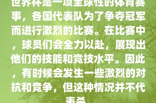 世界杯是一项全球性的体育赛事，各国代表队为了争夺冠军而进行激烈的比赛。在比赛中，球员们会全力以赴，展现出他们的技能和竞技水平。因此，有时候会发生一些激烈的对抗和竞争，但这种情况并不代表杀。