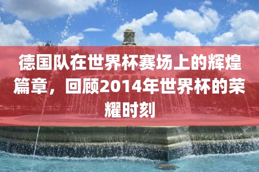 德国队在世界杯赛场上的辉煌篇章，回顾2014年世界杯的荣耀时刻