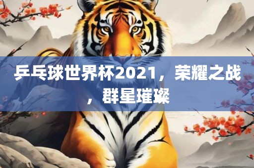 乒乓球世界杯2021，荣耀之战，群星璀璨