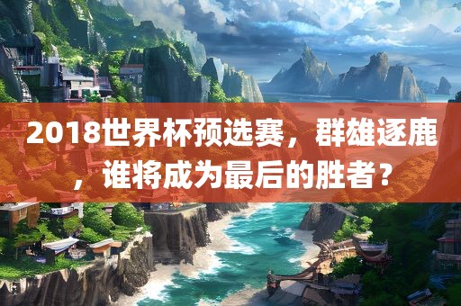 2018世界杯预选赛，群雄逐鹿，谁将成为最后的胜者？