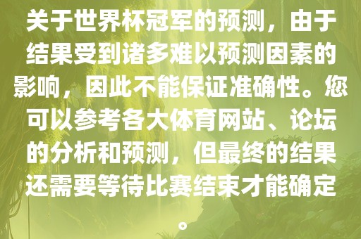 关于世界杯冠军的预测，由于结果受到诸多难以预测因素的影响，因此不能保证准确性。您可以参考各大体育网站、论坛的分析和预测，但最终的结果还需要等待比赛结束才能确定。