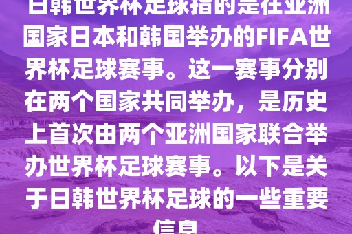 日韩世界杯足球指的是在亚洲国家日本和韩国举办的FIFA世界杯足球赛事。这一赛事分别在两个国家共同举办，是历史上首次由两个亚洲国家联合举办世界杯足球赛事。以下是关于日韩世界杯足球的一些重要信息