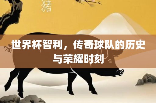 世界杯智利，传奇球队的历史与荣耀时刻