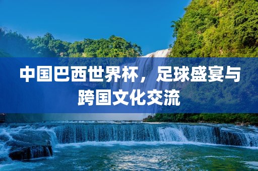 中国巴西世界杯，足球盛宴与跨国文化交流