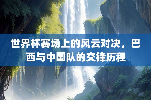 世界杯赛场上的风云对决，巴西与中国队的交锋历程
