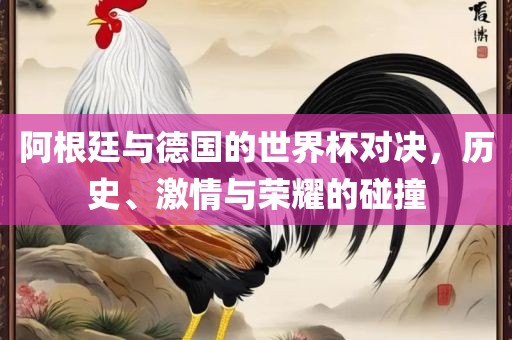 阿根廷与德国的世界杯对决，历史、激情与荣耀的碰撞