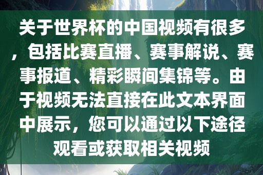 关于世界杯的中国视频有很多，包括比赛直播、赛事解说、赛事报道、精彩瞬间集锦等。由于视频无法直接在此文本界面中展示，您可以通过以下途径观看或获取相关视频