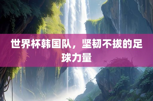 世界杯韩国队，坚韧不拔的足球力量