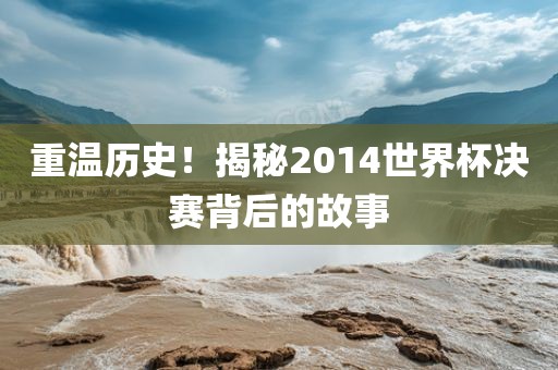 重温历史！揭秘2014世界杯决赛背后的故事