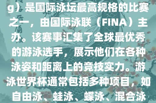 游泳世界杯（FINA World Championships in Swimming）是国际泳坛最高规格的比赛之一，由国际泳联（FINA）主办。该赛事汇集了全球最优秀的游泳选手，展示他们在各种泳姿和距离上的竞技实力。游泳世界杯通常包括多种项目，如自由泳、蛙泳、蝶泳、混合泳等。此外，赛事还设有接力比赛和公开水域游泳等项目。