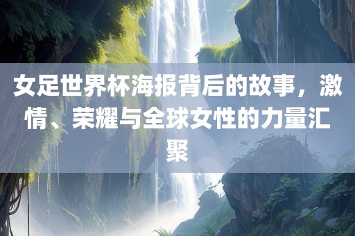 女足世界杯海报背后的故事，激情、荣耀与全球女性的力量汇聚