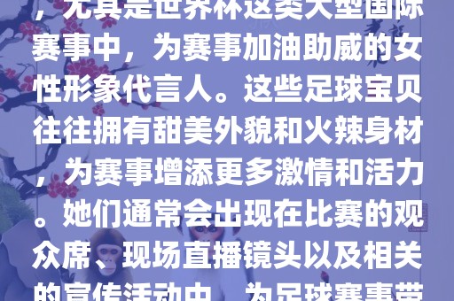 足球宝贝指的是在足球赛事中，尤其是世界杯这类大型国际赛事中，为赛事加油助威的女性形象代言人。这些足球宝贝往往拥有甜美外貌和火辣身材，为赛事增添更多激情和活力。她们通常会出现在比赛的观众席、现场直播镜头以及相关的宣传活动中，为足球赛事带来了更多的关注度和话题性。