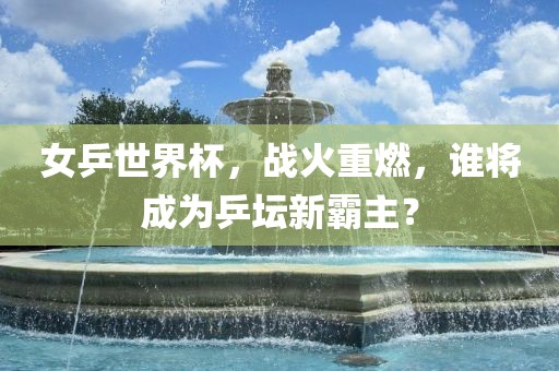 女乒世界杯，战火重燃，谁将成为乒坛新霸主？