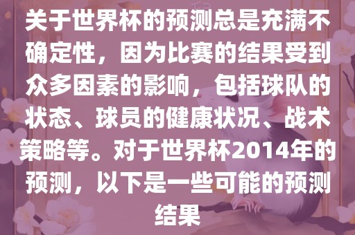 关于世界杯的预测总是充满不确定性，因为比赛的结果受到众多因素的影响，包括球队的状态、球员的健康状况、战术策略等。对于世界杯2014年的预测，以下是一些可能的预测结果