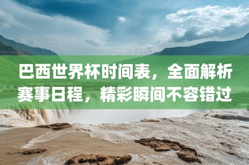 巴西世界杯时间表，全面解析赛事日程，精彩瞬间不容错过
