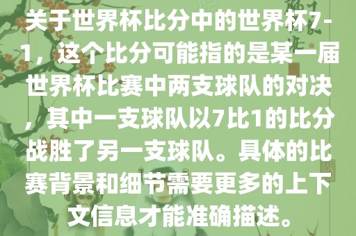 关于世界杯比分中的世界杯7-1，这个比分可能指的是某一届世界杯比赛中两支球队的对决，其中一支球队以7比1的比分战胜了另一支球队。具体的比赛背景和细节需要更多的上下文信息才能准确描述。