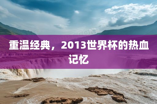 重温经典，2013世界杯的热血记忆